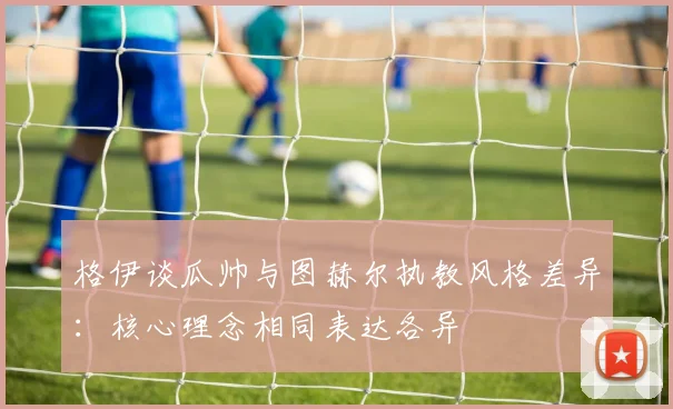 格伊谈瓜帅与图赫尔执教风格差异:核心理念相同表达各异