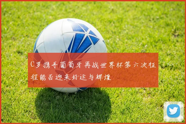 C罗携手葡萄牙再战世界杯第六次征程能否迎来好运与辉煌