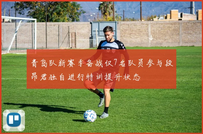 青岛队新赛季备战仅7名队员参与段昂君独自进行特训提升状态