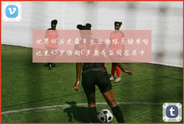 世界杯历史最年长出场球员榜单哈达里45岁领衔C罗奥乔亚同在其中