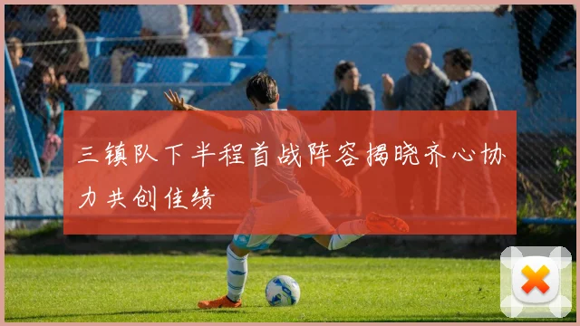 三镇队下半程首战阵容揭晓齐心协力共创佳绩