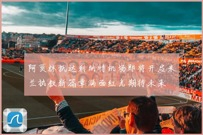 阿莫林抵达利纳特机场即将开启米兰执教新篇章满面红光期待未来