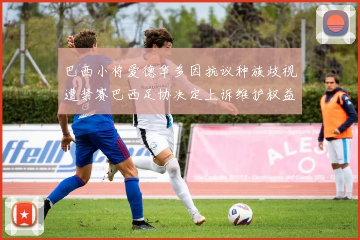 巴西小将爱德华多因抗议种族歧视遭禁赛巴西足协决定上诉维护权益