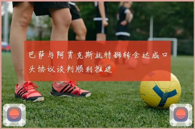 巴萨与阿贾克斯就特狮转会达成口头协议谈判顺利推进