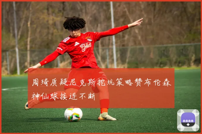 周琦质疑尼克斯挖坑策略赞布伦森神仙球接连不断