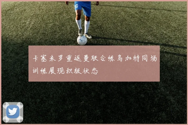 卡塞米罗重返曼联合练乌加特同场训练展现积极状态