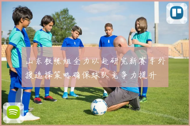 山东教练组全力以赴研究新赛季外援选择策略确保球队竞争力提升
