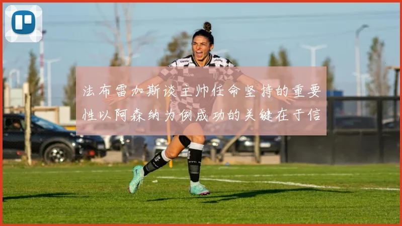 法布雷加斯谈主帅任命坚持的重要性以阿森纳为例成功的关键在于信任与耐心