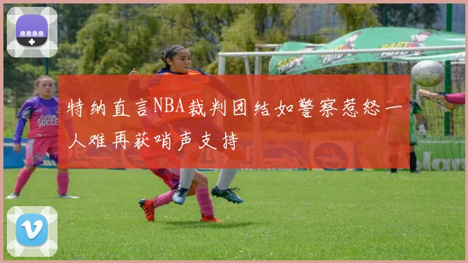 特纳直言NBA裁判团结如警察惹怒一人难再获哨声支持