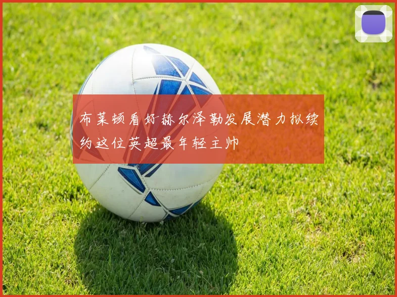 布莱顿看好赫尔泽勒发展潜力拟续约这位英超最年轻主帅