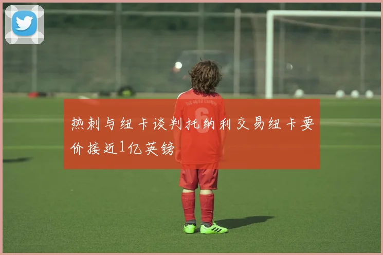 热刺与纽卡谈判托纳利交易纽卡要价接近1亿英镑