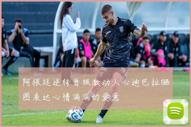 阿根廷逆转晋级激动人心迪巴拉晒图表达心情满满的爱意