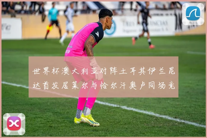 世界杯澳大利亚对阵土耳其伊兰昆达首发居莱尔与恰尔汗奥卢同场竞技