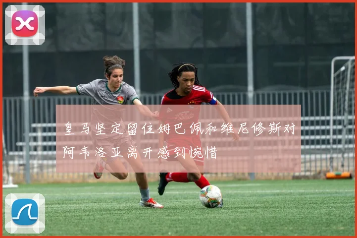皇马坚定留住姆巴佩和维尼修斯对阿韦洛亚离开感到惋惜