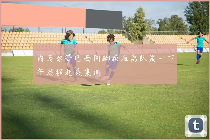 内马尔等巴西国脚获准离队周一下午启程赴美集训