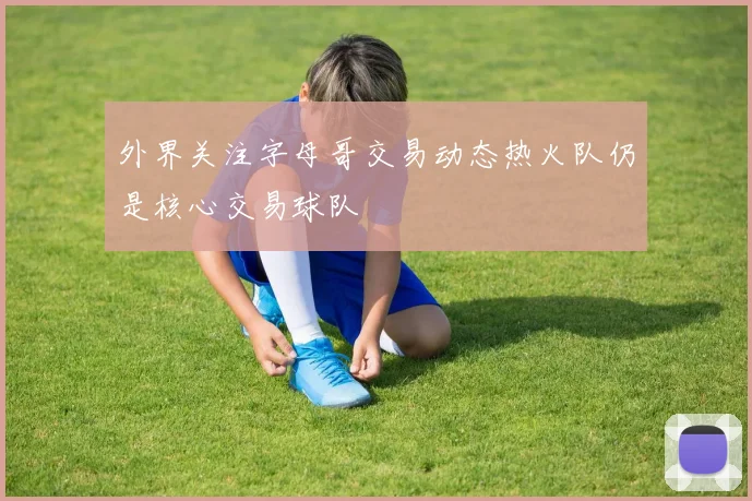 外界关注字母哥交易动态热火队仍是核心交易球队