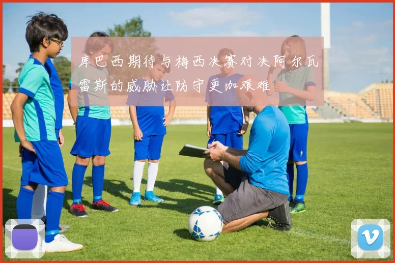 库巴西期待与梅西决赛对决阿尔瓦雷斯的威胁让防守更加艰难