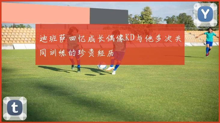 迪班萨回忆成长偶像KD与他多次共同训练的珍贵经历
