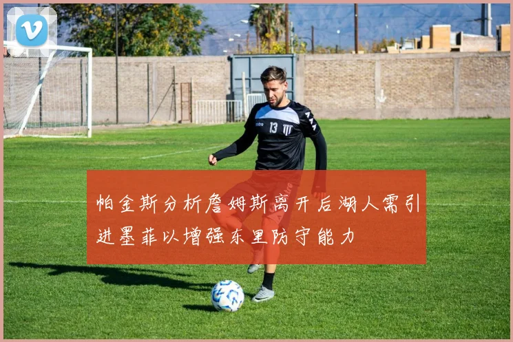 帕金斯分析詹姆斯离开后湖人需引进墨菲以增强东里防守能力