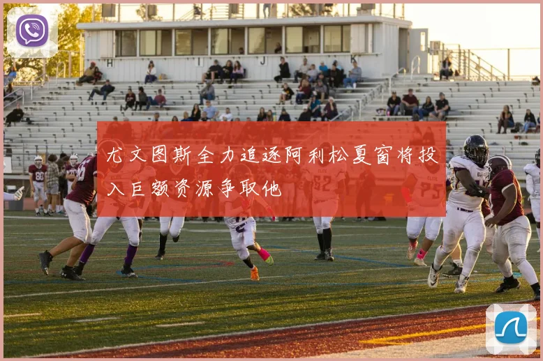 尤文图斯全力追逐阿利松夏窗将投入巨额资源争取他
