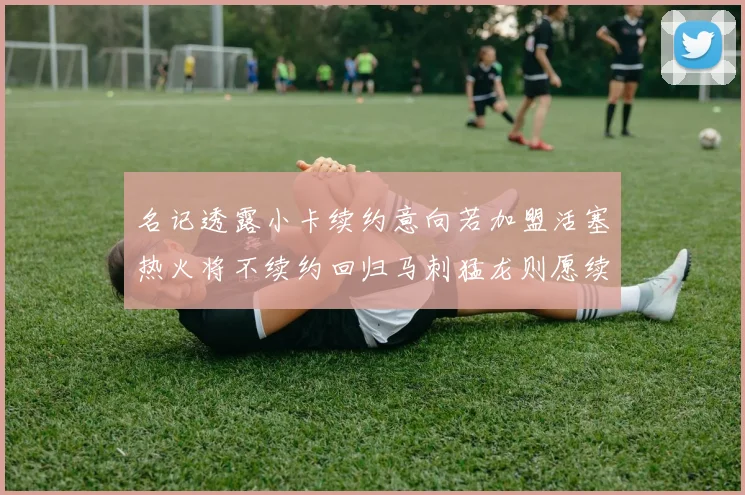 名记透露小卡续约意向若加盟活塞热火将不续约回归马刺猛龙则愿续约