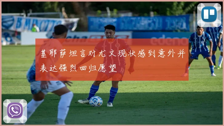 基耶萨坦言对尤文现状感到意外并表达强烈回归愿望