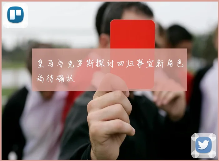 皇马与克罗斯探讨回归事宜新角色尚待确认