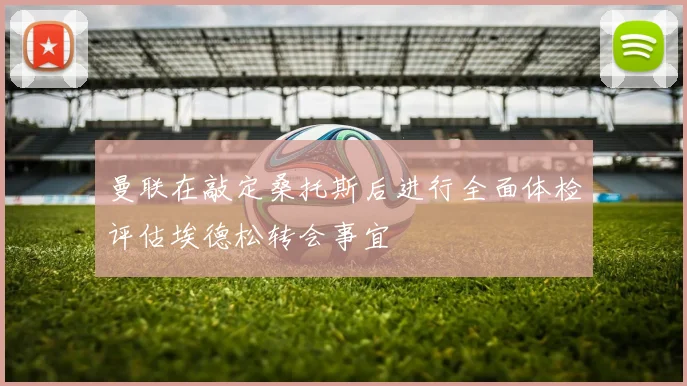 曼联在敲定桑托斯后进行全面体检评估埃德松转会事宜