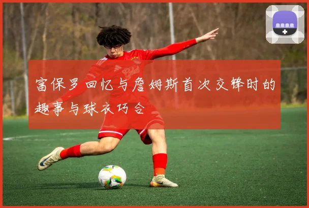 富保罗回忆与詹姆斯首次交锋时的趣事与球衣巧合