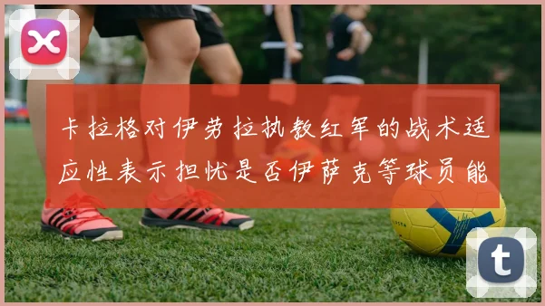卡拉格对伊劳拉执教红军的战术适应性表示担忧是否伊萨克等球员能融入