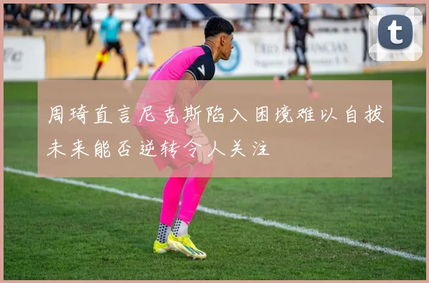 周琦直言尼克斯陷入困境难以自拔未来能否逆转令人关注