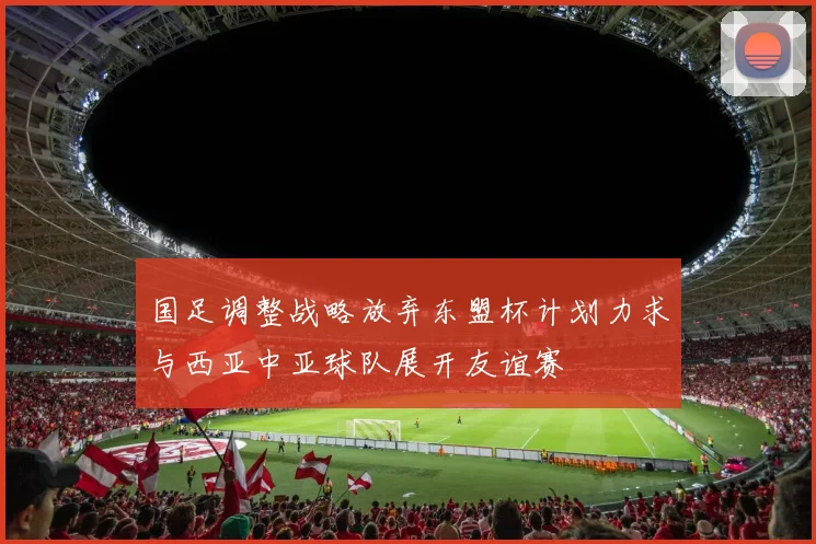 国足调整战略放弃东盟杯计划力求与西亚中亚球队展开友谊赛