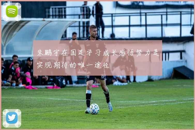 朱鹏宇在国足学习成长感悟努力是实现期待的唯一途径