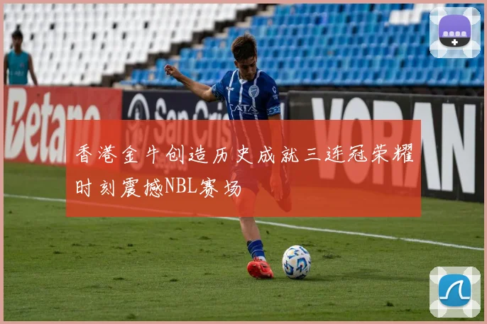 香港金牛创造历史成就三连冠荣耀时刻震撼NBL赛场