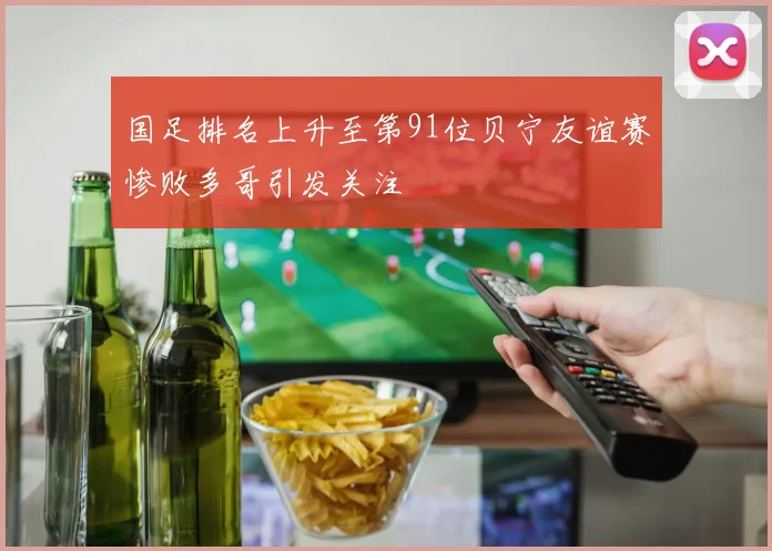 国足排名上升至第91位贝宁友谊赛惨败多哥引发关注